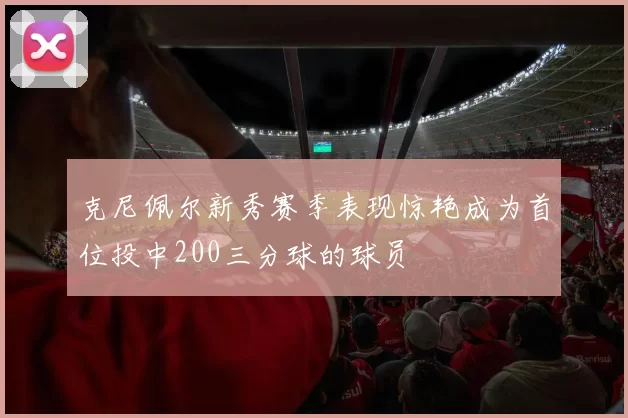 克尼佩尔新秀赛季表现惊艳成为首位投中200三分球的球员