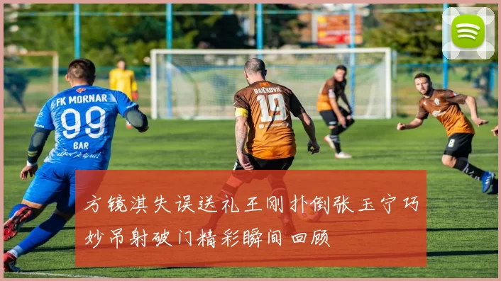 方镜淇失误送礼王刚扑倒张玉宁巧妙吊射破门精彩瞬间回顾