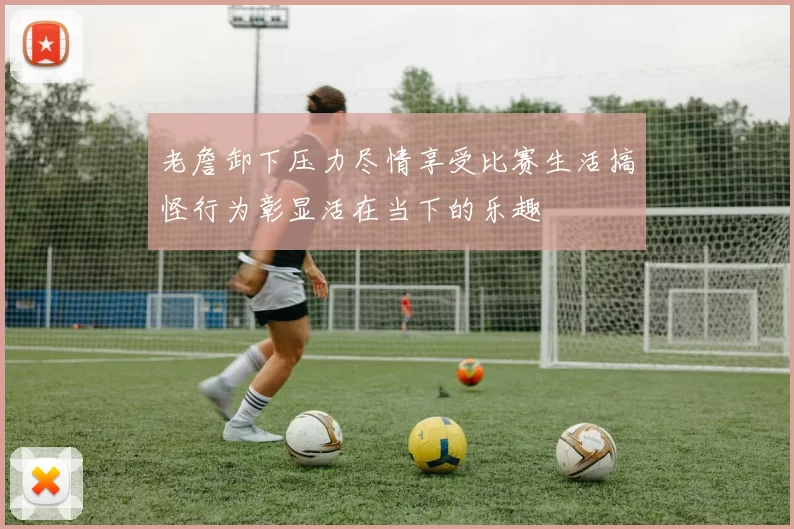 老詹卸下压力尽情享受比赛生活搞怪行为彰显活在当下的乐趣