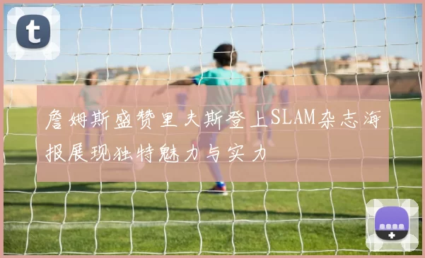 詹姆斯盛赞里夫斯登上SLAM杂志海报展现独特魅力与实力