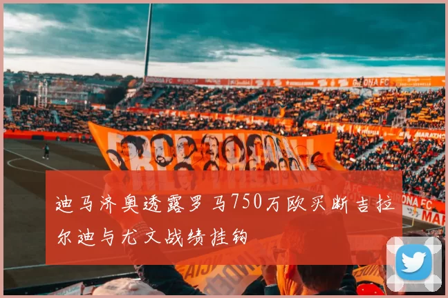 迪马济奥透露罗马750万欧买断吉拉尔迪与尤文战绩挂钩