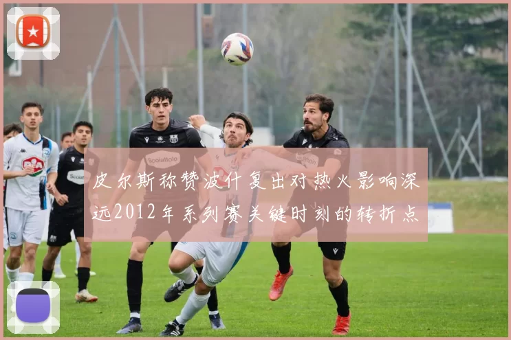 皮尔斯称赞波什复出对热火影响深远2012年系列赛关键时刻的转折点