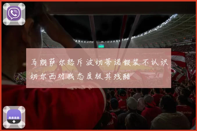 马朗萨尔怒斥波切蒂诺假装不认识切尔西对我态度极其残酷