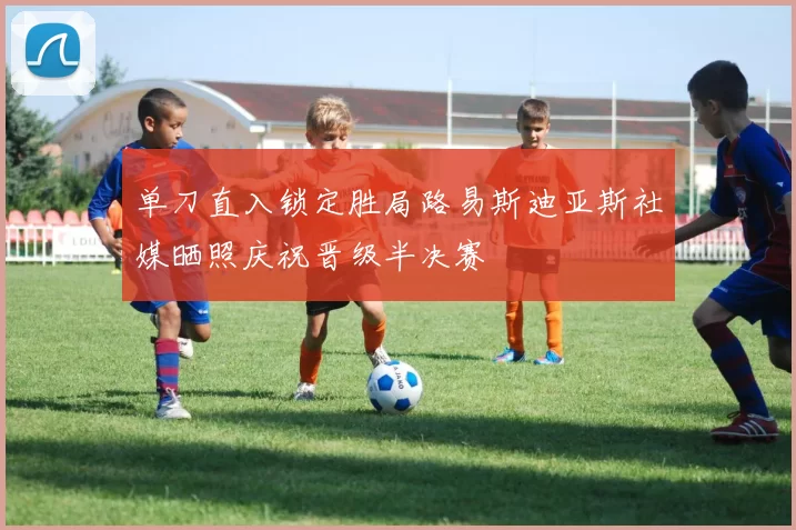 单刀直入锁定胜局路易斯迪亚斯社媒晒照庆祝晋级半决赛