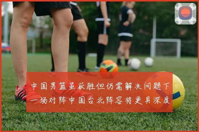 中国男篮虽获胜但仍需解决问题下一场对阵中国台北阵容将更具深度