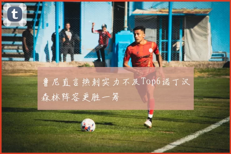 鲁尼直言热刺实力不及Top6诺丁汉森林阵容更胜一筹