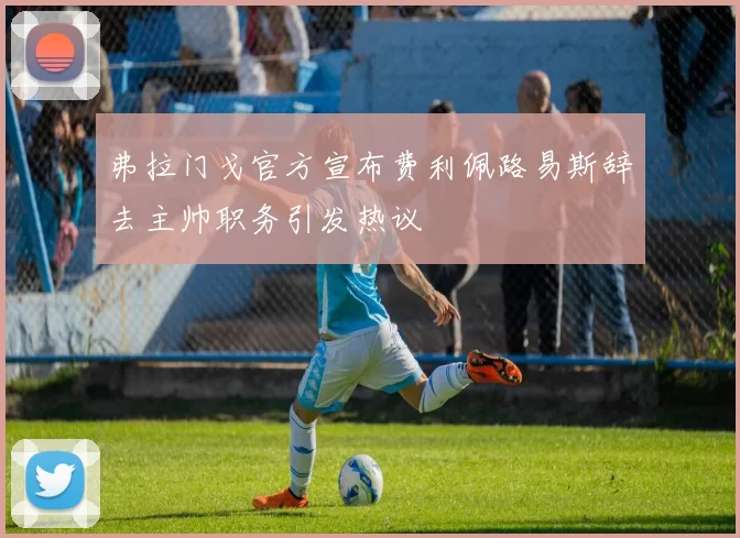 弗拉门戈官方宣布费利佩路易斯辞去主帅职务引发热议