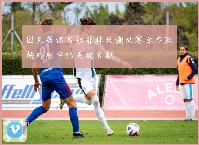 因凡蒂诺与切菲林致谢纳赛尔在欧超终结中的关键贡献