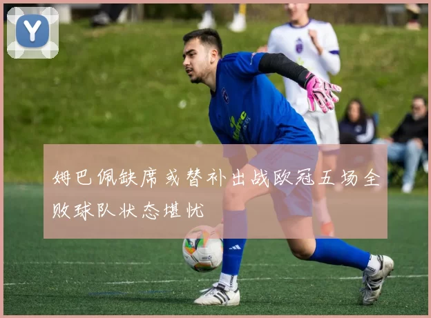 姆巴佩缺席或替补出战欧冠五场全败球队状态堪忧