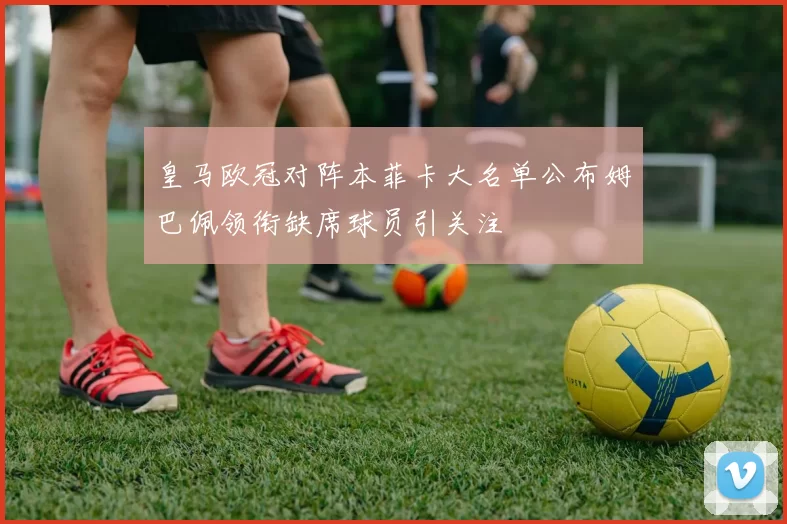 皇马欧冠对阵本菲卡大名单公布姆巴佩领衔缺席球员引关注
