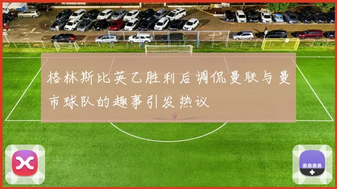格林斯比英乙胜利后调侃曼联与曼市球队的趣事引发热议