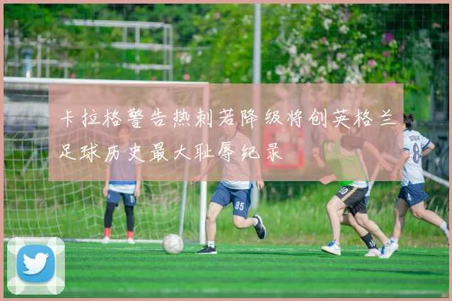 卡拉格警告热刺若降级将创英格兰足球历史最大耻辱纪录