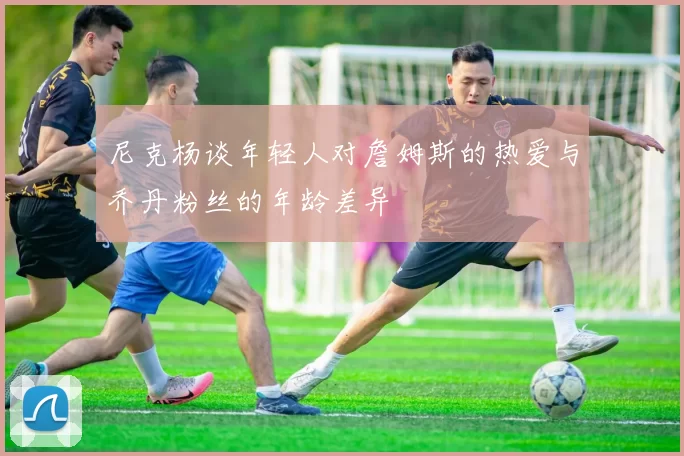 尼克杨谈年轻人对詹姆斯的热爱与乔丹粉丝的年龄差异