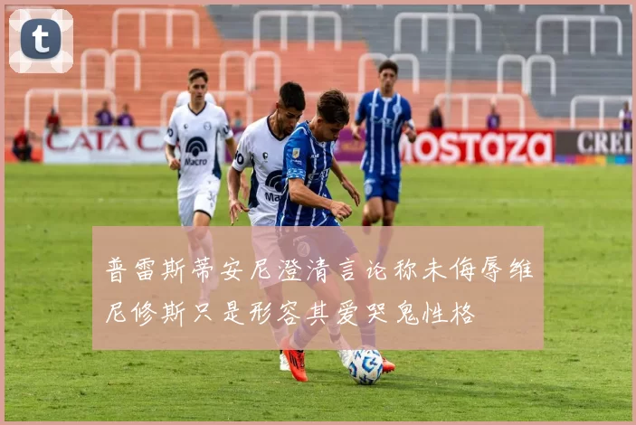 普雷斯蒂安尼澄清言论称未侮辱维尼修斯只是形容其爱哭鬼性格