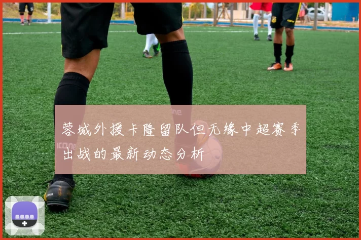 蓉城外援卡隆留队但无缘中超赛季出战的最新动态分析