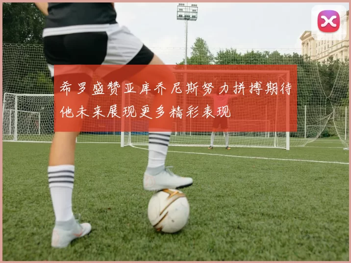 希罗盛赞亚库乔尼斯努力拼搏期待他未来展现更多精彩表现