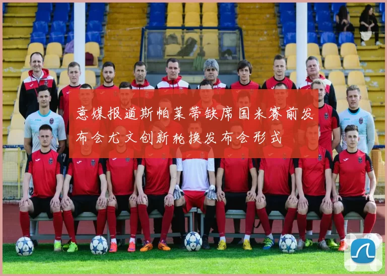 意媒报道斯帕莱蒂缺席国米赛前发布会尤文创新轮换发布会形式