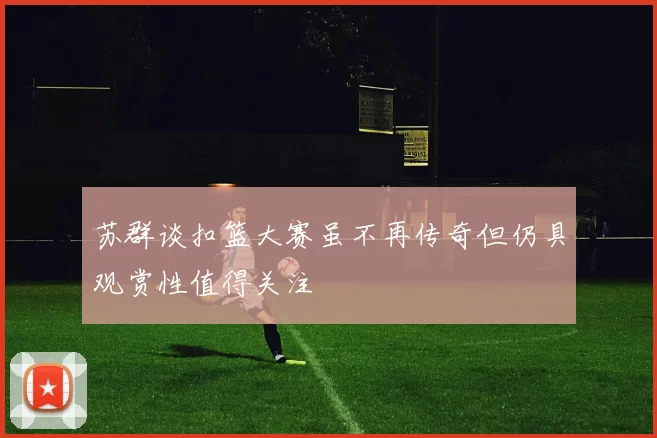 苏群谈扣篮大赛虽不再传奇但仍具观赏性值得关注