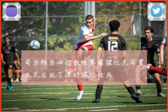 奇尔维尔回忆教练赛前摆烂无布置几天后就下课的尴尬经历