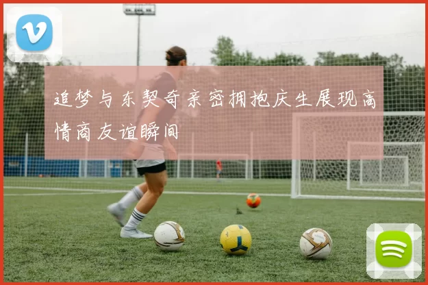 追梦与东契奇亲密拥抱庆生展现高情商友谊瞬间