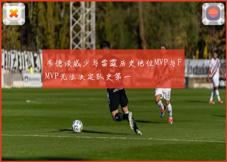 韦德谈威少与雷霆历史地位MVP与FMVP无法决定队史第一