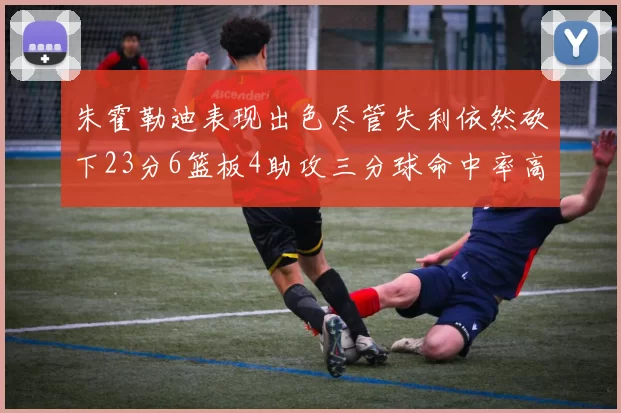 朱霍勒迪表现出色尽管失利依然砍下23分6篮板4助攻三分球命中率高达50