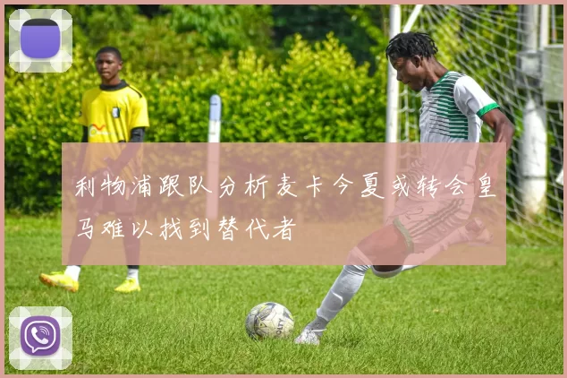利物浦跟队分析麦卡今夏或转会皇马难以找到替代者